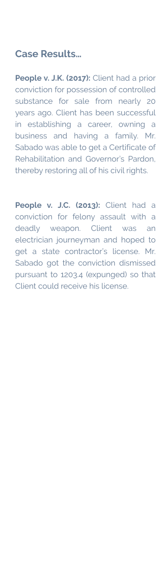 Case Results…  People v. J.K. (2017): Client had a prior conviction for possession of controlled substance for sale from nearly 20 years ago. Client has been successful in establishing a career, owning a business and having a family. Mr. Sabado was able to get a Certificate of Rehabilitation and Governor’s Pardon, thereby restoring all of his civil rights.   People v. J.C. (2013): Client had a conviction for felony assault with a deadly weapon. Client was an electrician journeyman and hoped to get a state contractor’s license. Mr. Sabado got the conviction dismissed pursuant to 1203.4 (expunged) so that Client could receive his license.