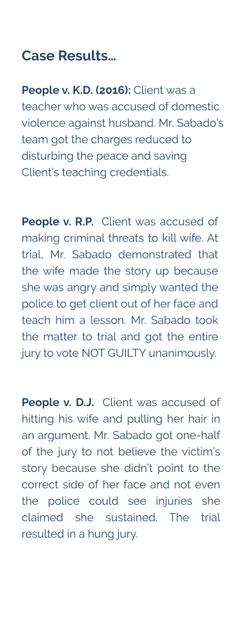Case Results…  People v. K.D. (2016): Client was a teacher who was accused of domestic violence against husband. Mr. Sabado’s team got the charges reduced to disturbing the peace and saving Client’s teaching credentials.   People v. R.P.  Client was accused of making criminal threats to kill wife. At trial, Mr. Sabado demonstrated that the wife made the story up because she was angry and simply wanted the police to get client out of her face and teach him a lesson. Mr. Sabado took the matter to trial and got the entire jury to vote NOT GUILTY unanimously.   People v. D.J.  Client was accused of hitting his wife and pulling her hair in an argument. Mr. Sabado got one-half of the jury to not believe the victim’s story because she didn’t point to the correct side of her face and not even the police could see injuries she claimed she sustained. The trial resulted in a hung jury.