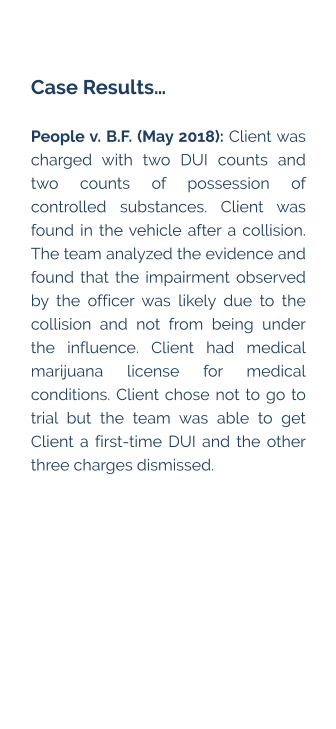 Case Results…  People v. B.F. (May 2018): Client was charged with two DUI counts and two counts of possession of controlled substances. Client was found in the vehicle after a collision. The team analyzed the evidence and found that the impairment observed by the officer was likely due to the collision and not from being under the influence. Client had medical marijuana license for medical conditions. Client chose not to go to trial but the team was able to get Client a first-time DUI and the other three charges dismissed.